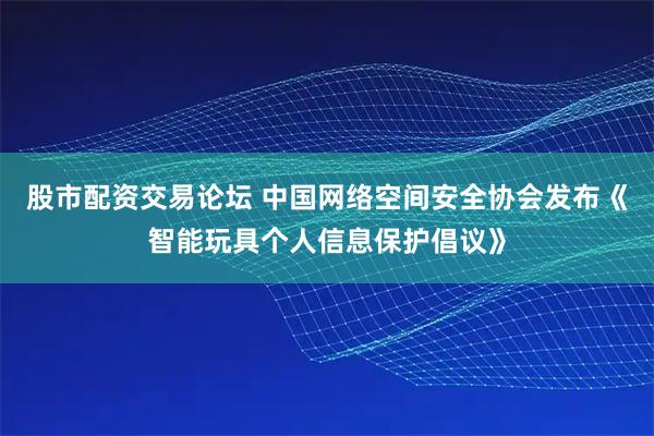 股市配资交易论坛 中国网络空间安全协会发布《智能玩具个人信息保护倡议》