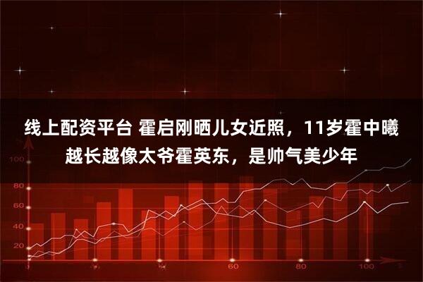 线上配资平台 霍启刚晒儿女近照，11岁霍中曦越长越像太爷霍英东，是帅气美少年