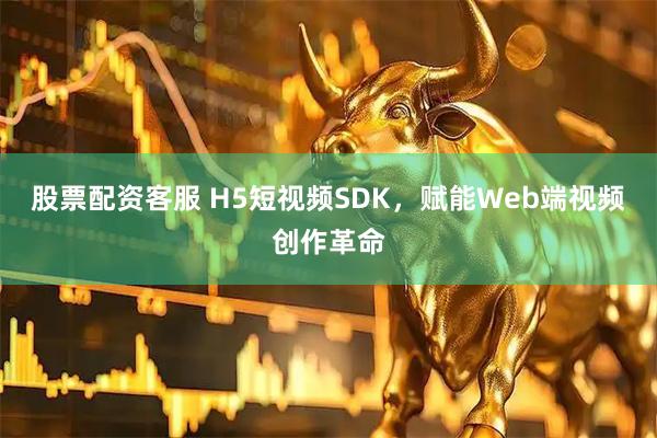 股票配资客服 H5短视频SDK,赋能Web端视频创作革命