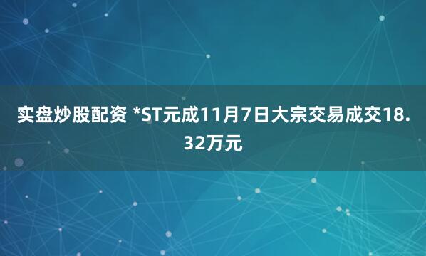 实盘炒股配资 *ST元成11月7日大宗交易成交18.32万元