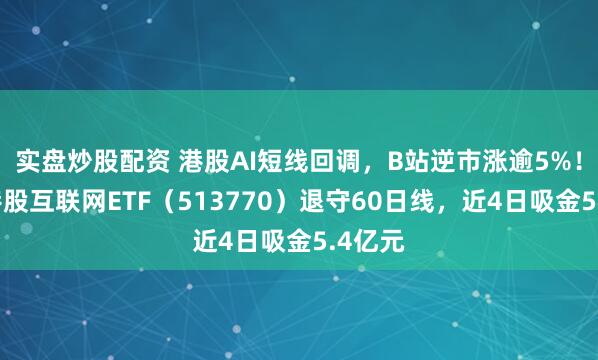 实盘炒股配资 港股AI短线回调，B站逆市涨逾5%！百亿港股互联网ETF（513770）退守60日线，近4日吸金5.4亿元