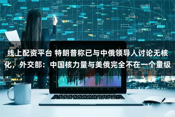 线上配资平台 特朗普称已与中俄领导人讨论无核化，外交部：中国核力量与美俄完全不在一个量级