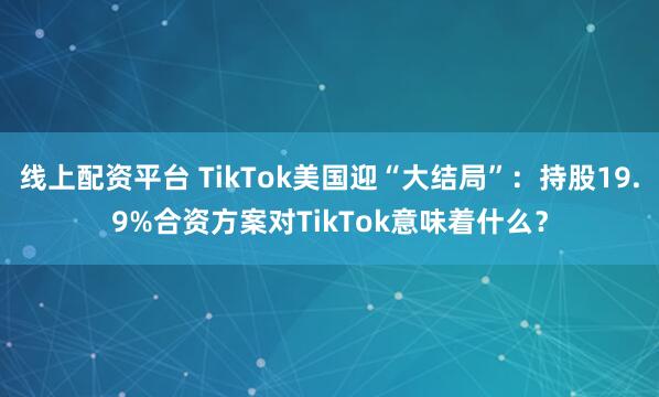 线上配资平台 TikTok美国迎“大结局”：持股19.9%合资方案对TikTok意味着什么？